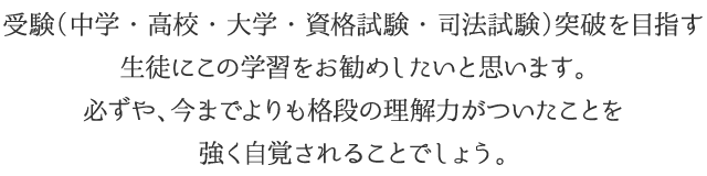 受験(中学・高校・大学・資格試験・司法試験)突破を目指す
生徒にこの学習をお勧めしたいと思います。必ずや、今までよりも格段の理解力がついたことを強く自覚されることでしょう。